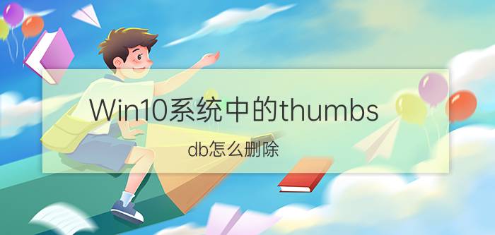 Win10系统中的thumbs.db怎么删除 Win10系统中的thumbs.db删除方法